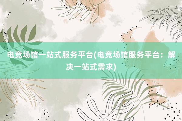 电竞场馆一站式服务平台(电竞场馆服务平台：解决一站式需求)