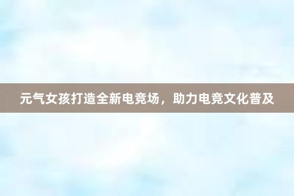 元气女孩打造全新电竞场，助力电竞文化普及